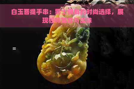 白玉菩提手串：男士佩戴的时尚选择，展现独特寓意与品味