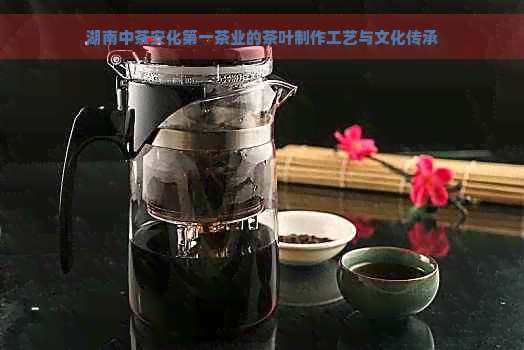 湖南中茶安化之一茶业的茶叶制作工艺与文化传承