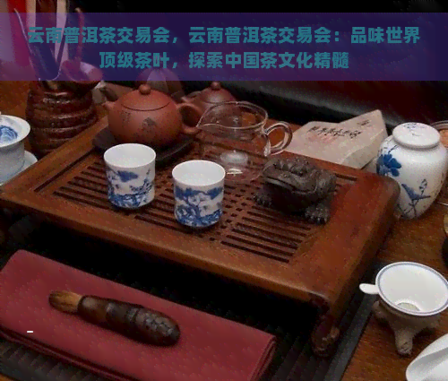 云南普洱茶交易会，云南普洱茶交易会：品味世界顶级茶叶，探索中国茶文化精髓