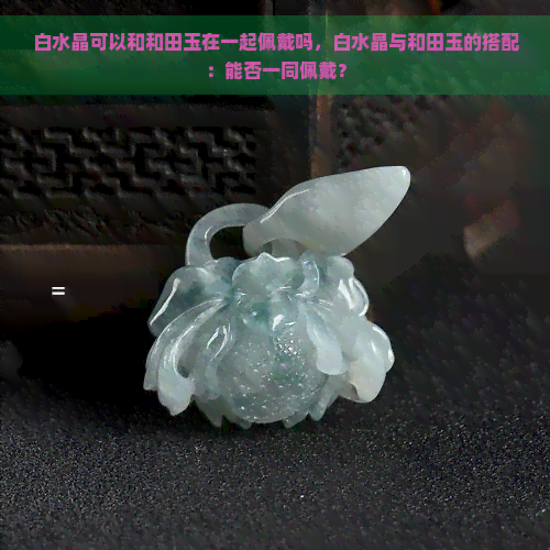 白水晶可以和和田玉在一起佩戴吗，白水晶与和田玉的搭配：能否一同佩戴？