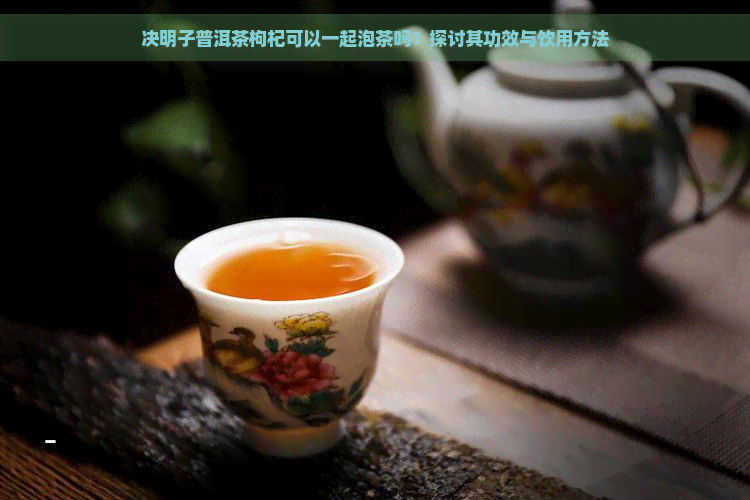 决明子普洱茶枸杞可以一起泡茶吗？探讨其功效与饮用方法