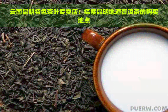 云南昆明特色茶叶专卖店：探索昆明地道普洱茶的购买地点