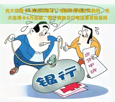 光大信用卡6万逾期银行打电话要报案是真的吗，光大信用卡6万逾期，银行真的会打电话要求报案吗？