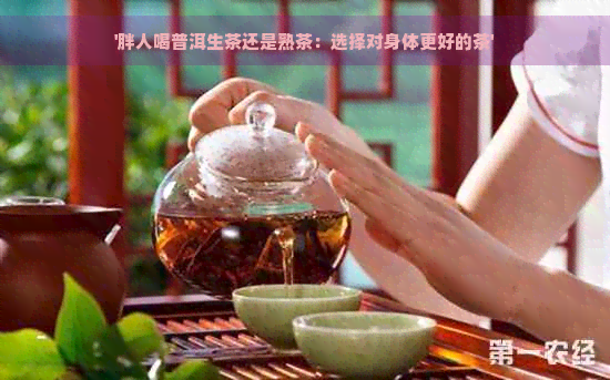 '胖人喝普洱生茶还是熟茶：选择对身体更好的茶'