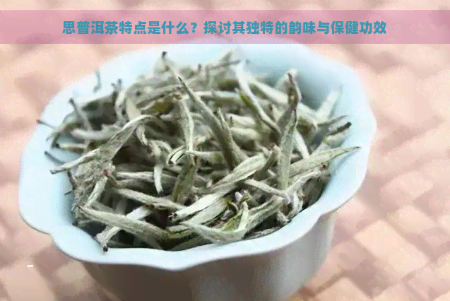 思普洱茶特点是什么？探讨其独特的韵味与保健功效