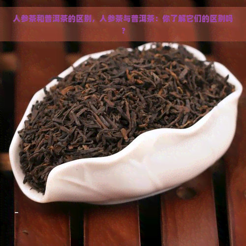 人参茶和普洱茶的区别，人参茶与普洱茶：你了解它们的区别吗？