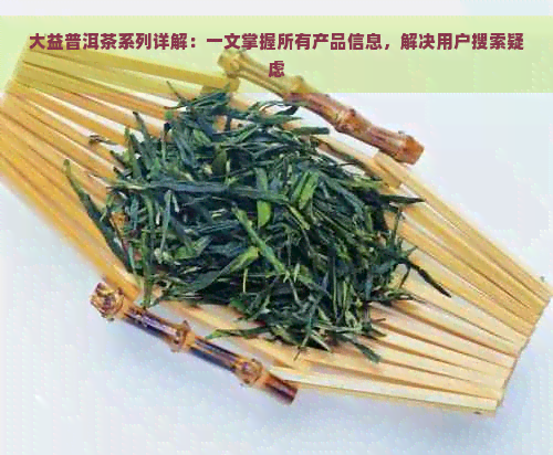 大益普洱茶系列详解：一文掌握所有产品信息，解决用户搜索疑虑