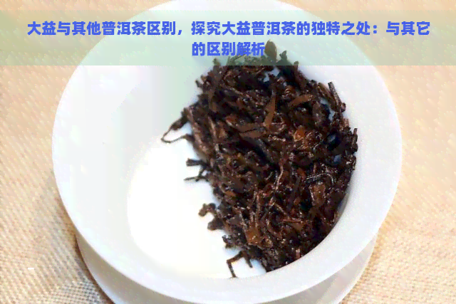 大益与其他普洱茶区别，探究大益普洱茶的独特之处：与其它的区别解析