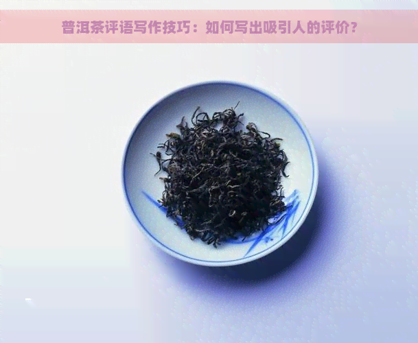 普洱茶评语写作技巧：如何写出吸引人的评价？