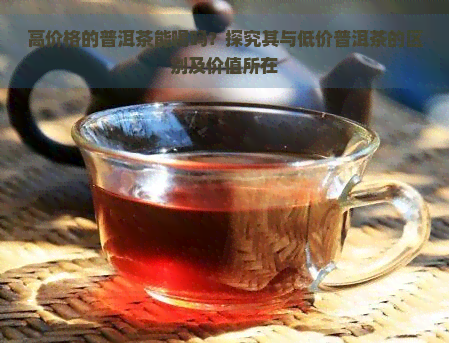 高价格的普洱茶能喝吗？探究其与低价普洱茶的区别及价值所在