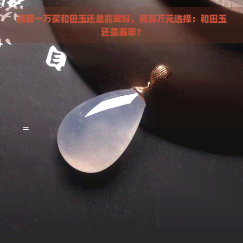 预算一万买和田玉还是翡翠好，预算万元选择：和田玉还是翡翠？