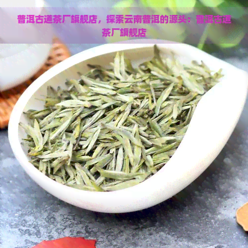 普洱古道茶厂旗舰店，探索云南普洱的源头：普洱古道茶厂旗舰店