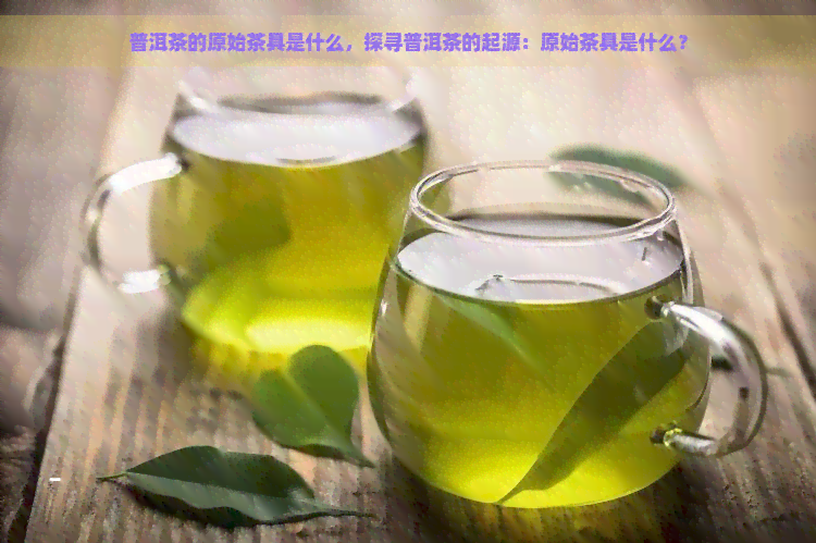 普洱茶的原始茶具是什么，探寻普洱茶的起源：原始茶具是什么？