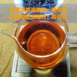 熟普洱茶减脂吗，熟普洱茶能帮助减脂吗？探讨其科学依据与效果