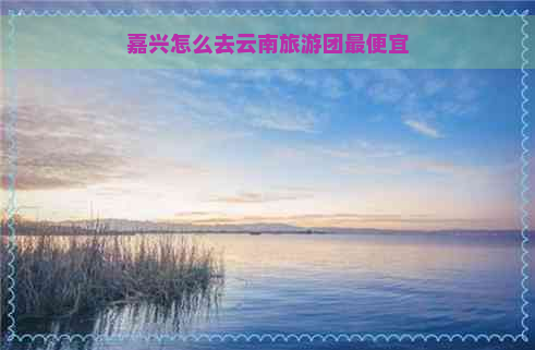 嘉兴怎么去云南旅游团更便宜