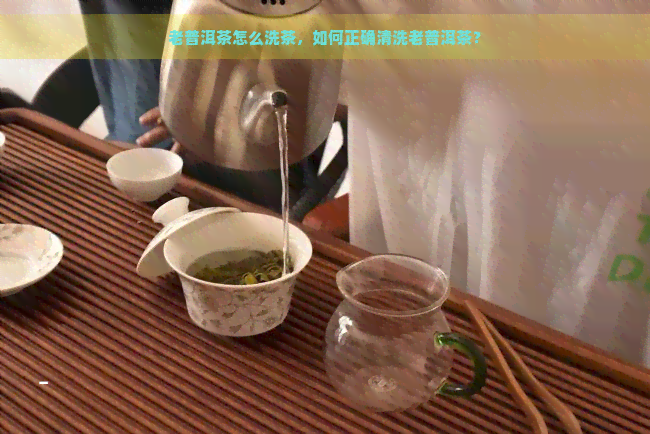 老普洱茶怎么洗茶，如何正确清洗老普洱茶？