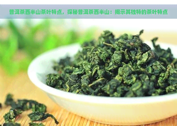 普洱茶西半山茶叶特点，探秘普洱茶西半山：揭示其独特的茶叶特点