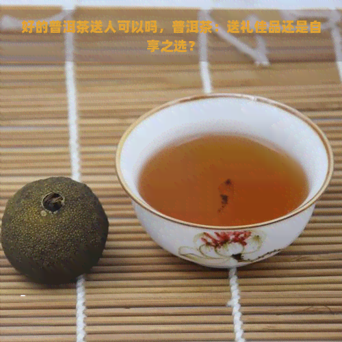 好的普洱茶送人可以吗，普洱茶：送礼佳品还是自享之选？