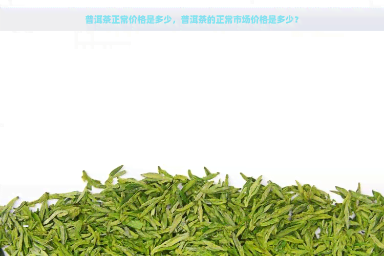 普洱茶正常价格是多少，普洱茶的正常市场价格是多少？