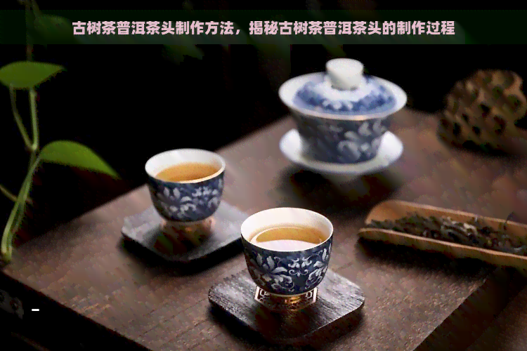 古树茶普洱茶头制作方法，揭秘古树茶普洱茶头的制作过程