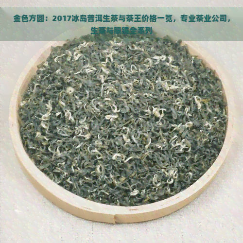 金色方圆：2017冰岛普洱生茶与茶王价格一览，专业茶业公司，生茶与眼镜全系列