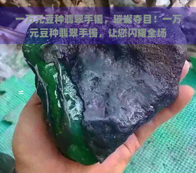 一万元豆种翡翠手镯，璀璨夺目！一万元豆种翡翠手镯，让您闪耀全场