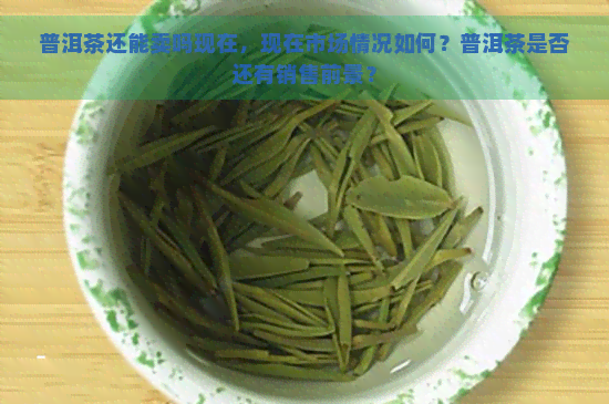 普洱茶还能卖吗现在，现在市场情况如何？普洱茶是否还有销售前景？