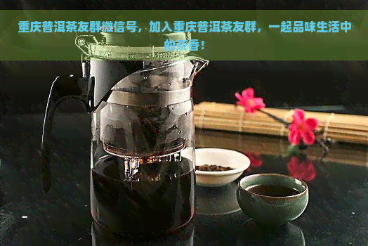 重庆普洱茶友群微信号，加入重庆普洱茶友群，一起品味生活中的茶香！