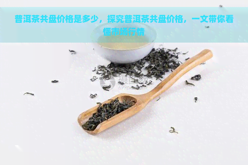 普洱茶共盘价格是多少，探究普洱茶共盘价格，一文带你看懂市场行情