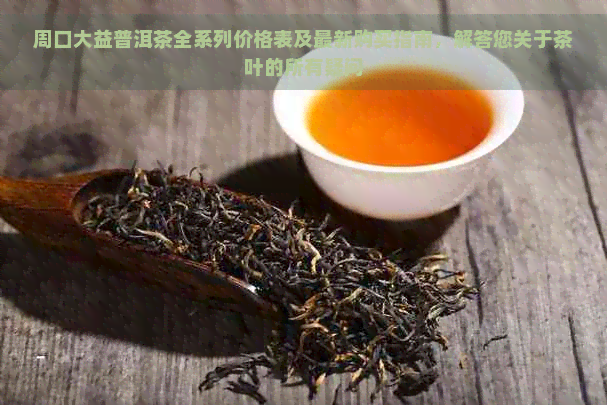 周口大益普洱茶全系列价格表及最新购买指南，解答您关于茶叶的所有疑问