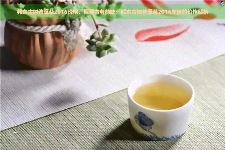 邦东古树普洱茶2016价格，探寻古老韵味：邦东古树普洱茶2016年份的价格解析