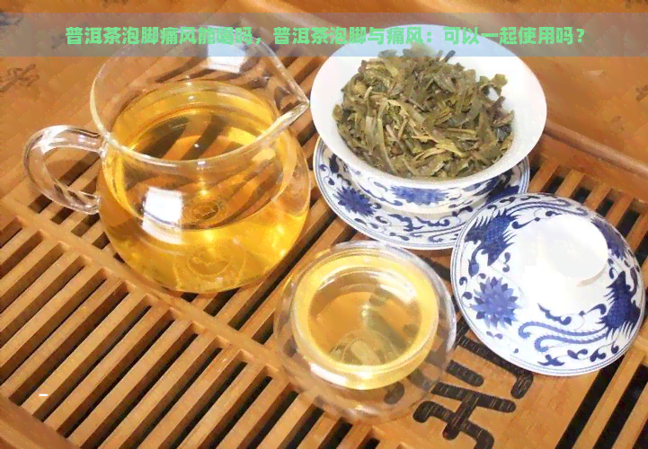 普洱茶泡脚痛风能喝吗，普洱茶泡脚与痛风：可以一起使用吗？