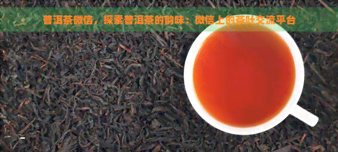 普洱茶微信，探索普洱茶的韵味：微信上的茶叶交流平台