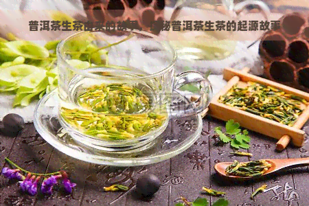 普洱茶生茶由来的故事，探秘普洱茶生茶的起源故事