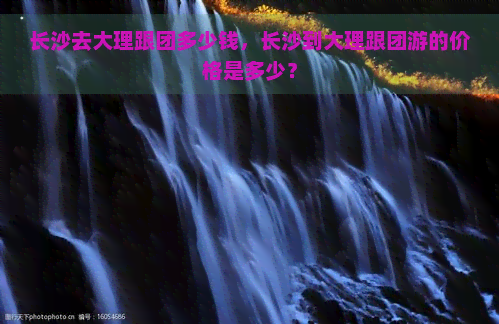 长沙去大理跟团多少钱，长沙到大理跟团游的价格是多少？