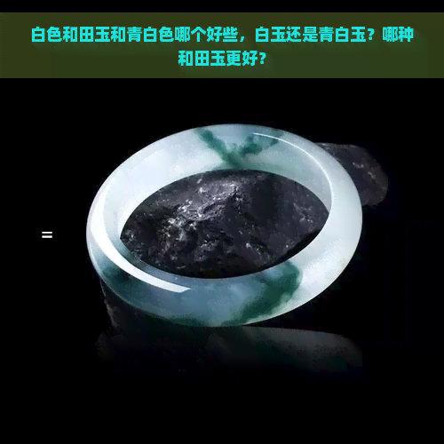 白色和田玉和青白色哪个好些，白玉还是青白玉？哪种和田玉更好？