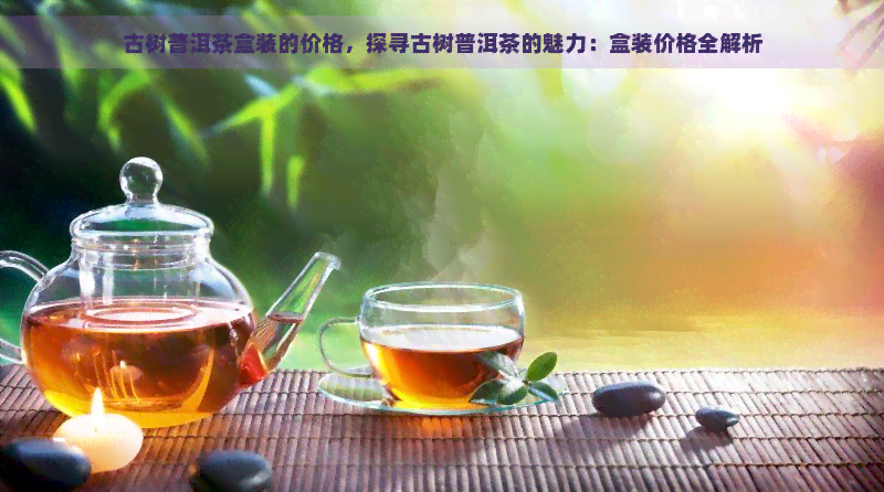 古树普洱茶盒装的价格，探寻古树普洱茶的魅力：盒装价格全解析