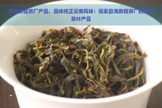 勐海鹏程茶厂产品，品味纯正云南风味：探索勐海鹏程茶厂的精选茶叶产品