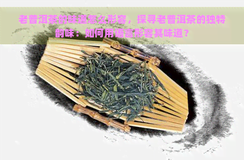 老普洱茶的味道怎么形容，探寻老普洱茶的独特韵味：如何用语言形容其味道？