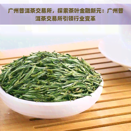 广州普洱茶交易所，探索茶叶金融新元：广州普洱茶交易所引领行业变革