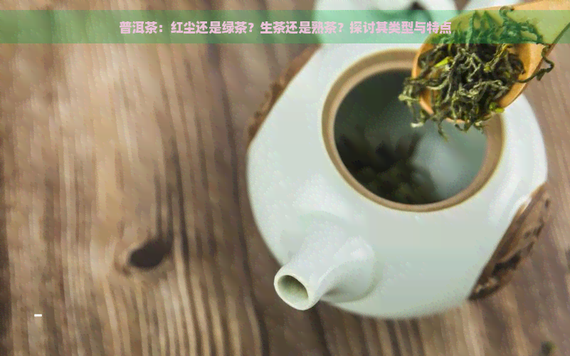 普洱茶：红尘还是绿茶？生茶还是熟茶？探讨其类型与特点