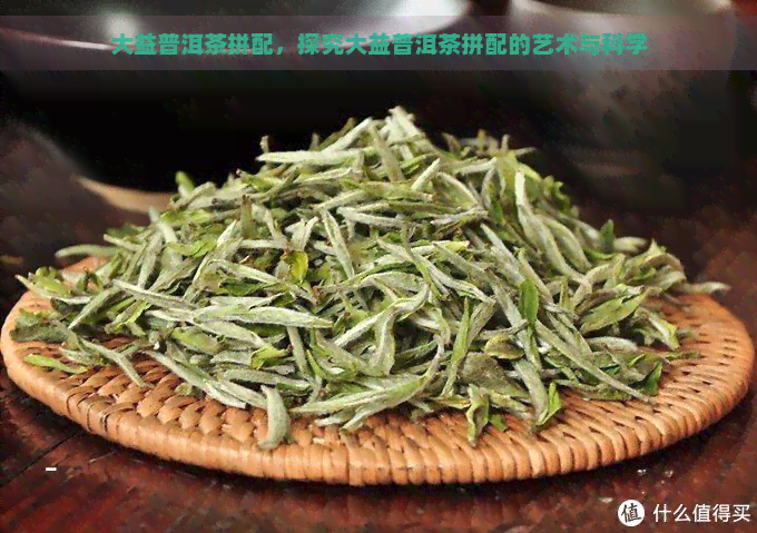 大益普洱茶拼配，探究大益普洱茶拼配的艺术与科学