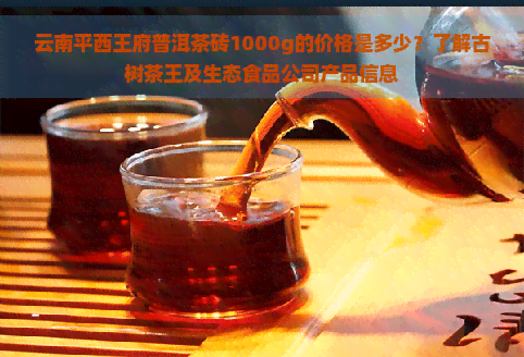 云南平西王府普洱茶砖1000g的价格是多少？了解古树茶王及生态食品公司产品信息