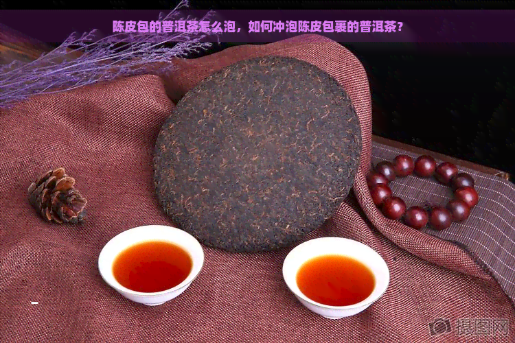 陈皮包的普洱茶怎么泡，如何冲泡陈皮包裹的普洱茶？