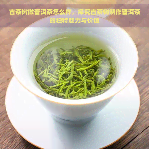 古茶树做普洱茶怎么样，探究古茶树制作普洱茶的独特魅力与价值