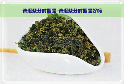 普洱茶分时期喝-普洱茶分时期喝好吗