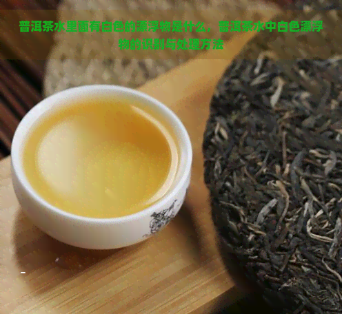 普洱茶水里面有白色的漂浮物是什么，普洱茶水中白色漂浮物的识别与处理方法