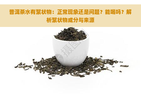 普洱茶水有絮状物：正常现象还是问题？能喝吗？解析絮状物成分与来源