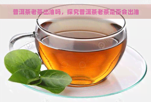 普洱茶老茶出油吗，探究普洱茶老茶是否会出油