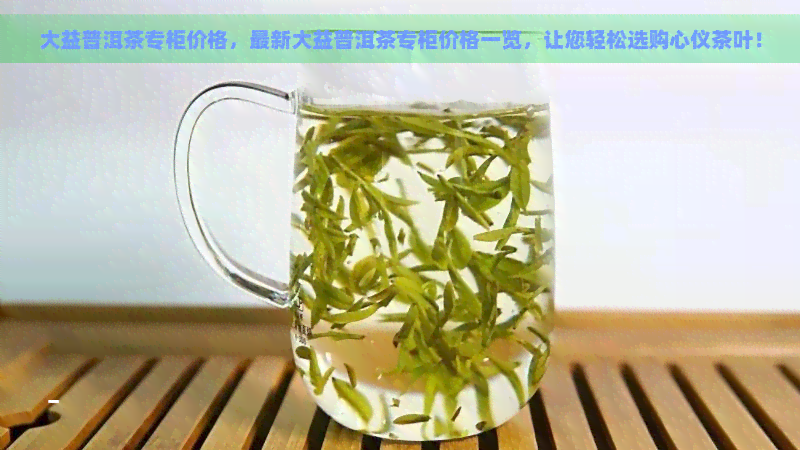 大益普洱茶专柜价格，最新大益普洱茶专柜价格一览，让您轻松选购心仪茶叶！